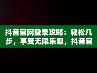 抖音官网登录攻略：轻松几步，享受无限乐趣，抖音官网怎么登录不上 