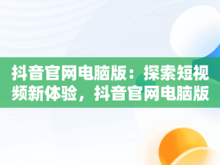 抖音官网电脑版：探索短视频新体验，抖音官网电脑版网页版怎么下载 