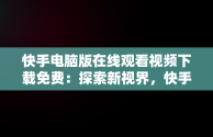 快手电脑版在线观看视频下载免费：探索新视界，快手电脑版在线观看视频下载免费 