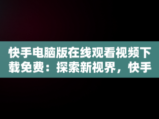 快手电脑版在线观看视频下载免费：探索新视界，快手电脑版在线观看视频下载免费 