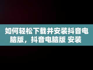 如何轻松下载并安装抖音电脑版，抖音电脑版 安装 