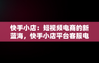 快手小店：短视频电商的新蓝海，快手小店平台客服电话人工服务 