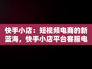 快手小店：短视频电商的新蓝海，快手小店平台客服电话人工服务 