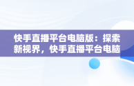 快手直播平台电脑版：探索新视界，快手直播平台电脑版怎么下载 