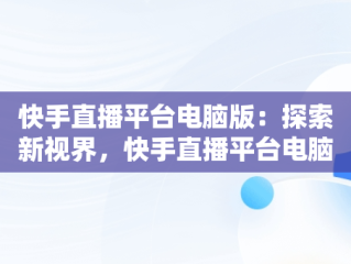 快手直播平台电脑版：探索新视界，快手直播平台电脑版怎么下载 