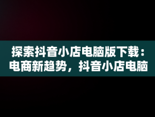探索抖音小店电脑版下载：电商新趋势，抖音小店电脑版下载 
