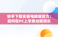 快手下载安装电脑版官方：如何在PC上享受短视频乐趣，快手下载安装电脑版官方 