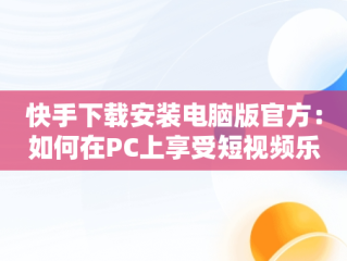 快手下载安装电脑版官方：如何在PC上享受短视频乐趣，快手下载安装电脑版官方 