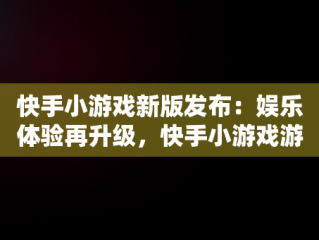 快手小游戏新版发布：娱乐体验再升级，快手小游戏游戏最新版本是多少 