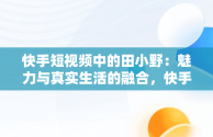 快手短视频中的田小野：魅力与真实生活的融合，快手短视频观看田小野是真的吗 