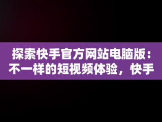 探索快手官方网站电脑版：不一样的短视频体验，快手电脑官方网站首页登录 
