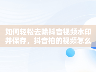 如何轻松去除抖音视频水印并保存，抖音拍的视频怎么去水印保存不了 