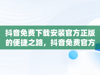 抖音免费下载安装官方正版的便捷之路，抖音免费官方下载安装 app 