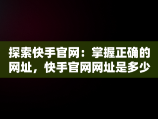 探索快手官网：掌握正确的网址，快手官网网址是多少啊 