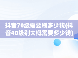 抖音70级需要刷多少钱(抖音40级别大概需要多少钱)