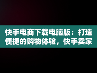 快手电商下载电脑版：打造便捷的购物体验，快手卖家电脑版官方下载 