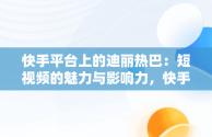 快手平台上的迪丽热巴：短视频的魅力与影响力，快手视频在线观看 最新 