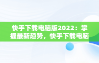 快手下载电脑版2022：掌握最新趋势，快手下载电脑版安装 