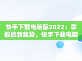 快手下载电脑版2022：掌握最新趋势，快手下载电脑版安装 