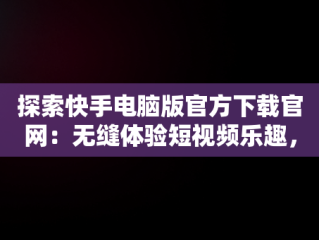 探索快手电脑版官方下载官网：无缝体验短视频乐趣，快手电脑版官方下载官网网址 