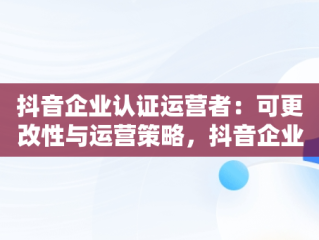 抖音企业认证运营者：可更改性与运营策略，抖音企业号运营者可以更改吗 