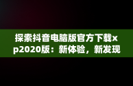 探索抖音电脑版官方下载xp2020版：新体验，新发现，抖音电脑版安装教程 