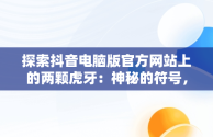 探索抖音电脑版官方网站上的两颗虎牙：神秘的符号，抖音电脑版官方网站两颗虎牙直播 