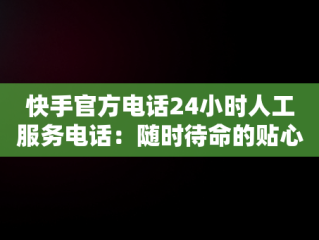 快手官方电话24小时人工服务电话：随时待命的贴心支持，快手官方电话24小时人工服务电话没人接 