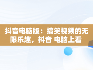 抖音电脑版：搞笑视频的无限乐趣，抖音 电脑上看 