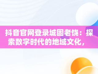 抖音官网登录城固老饶：探索数字时代的地域文化， 