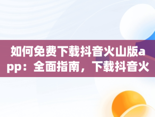 如何免费下载抖音火山版app：全面指南，下载抖音火山版app免费下载安装 