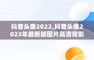 抖音头像2022,抖音头像2023年最新版图片高清背影