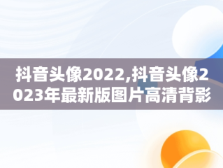 抖音头像2022,抖音头像2023年最新版图片高清背影