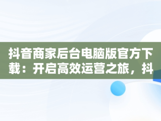 抖音商家后台电脑版官方下载：开启高效运营之旅，抖音小店商家电脑客户端 