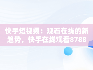 快手短视频：观看在线的新趋势，快手在线观看87881578421580942656830.279.44766218 