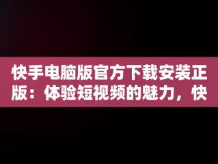 快手电脑版官方下载安装正版：体验短视频的魅力，快手电脑版下载安装最新方法 