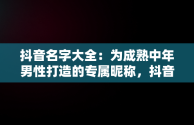 抖音名字大全：为成熟中年男性打造的专属昵称，抖音昵称大全男成熟 