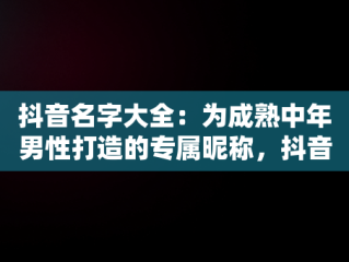 抖音名字大全：为成熟中年男性打造的专属昵称，抖音昵称大全男成熟 