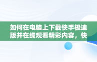 如何在电脑上下载快手极速版并在线观看精彩内容，快手极速版电脑版官方下载 