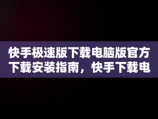 快手极速版下载电脑版官方下载安装指南，快手下载电脑版最新版 