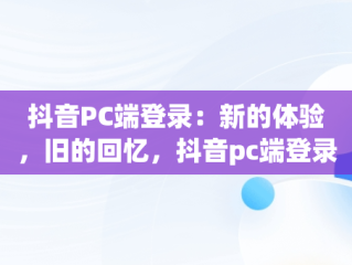 抖音PC端登录：新的体验，旧的回忆，抖音pc端登录网页 