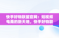 快手好物联盟官网：短视频电商的新天地，快手好物联盟是什么意思 