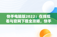 快手电脑版2022：在线观看与官网下载全攻略，快手 电脑版 