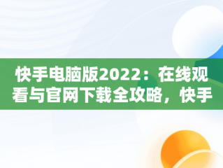 快手电脑版2022：在线观看与官网下载全攻略，快手 电脑版 