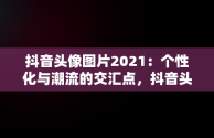 抖音头像图片2021：个性化与潮流的交汇点，抖音头像图片2021最火爆男人 