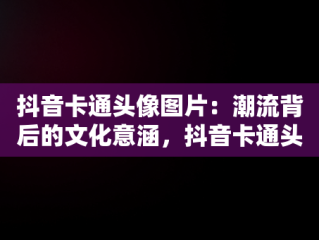 抖音卡通头像图片：潮流背后的文化意涵，抖音卡通头像图片大全 