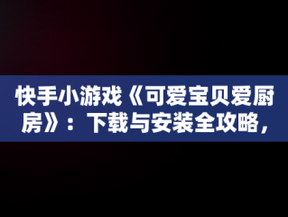 快手小游戏《可爱宝贝爱厨房》：下载与安装全攻略，可爱宝贝爱美食 