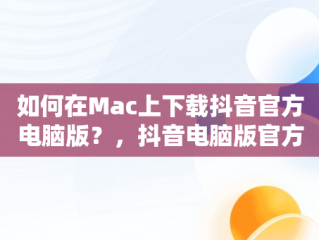如何在Mac上下载抖音官方电脑版？，抖音电脑版官方下载官网 