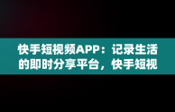 快手短视频APP：记录生活的即时分享平台，快手短视频APPapp免费下载 