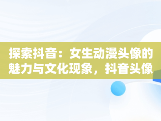 探索抖音：女生动漫头像的魅力与文化现象，抖音头像图片女生唯美动漫 